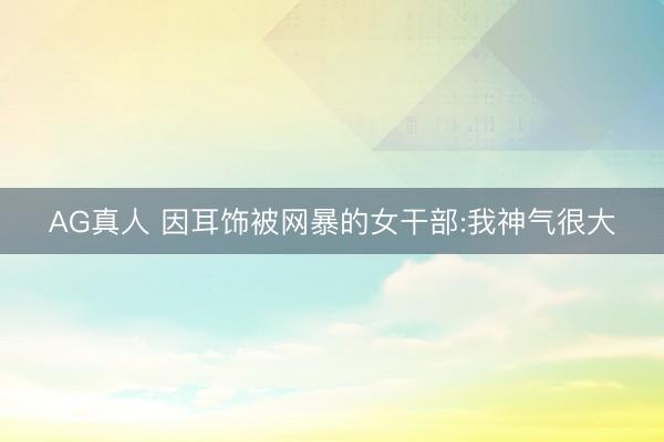 AG真人 因耳饰被网暴的女干部:我神气很大