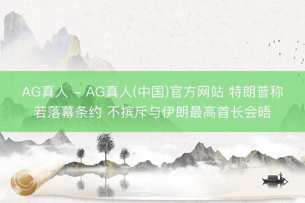 AG真人 - AG真人(中国)官方网站 特朗普称若落幕条约 不摈斥与伊朗最高首长会晤