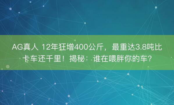 AG真人 12年狂增400公斤,最重达3.8吨比卡车还千里!揭秘:谁在喂胖你的车?