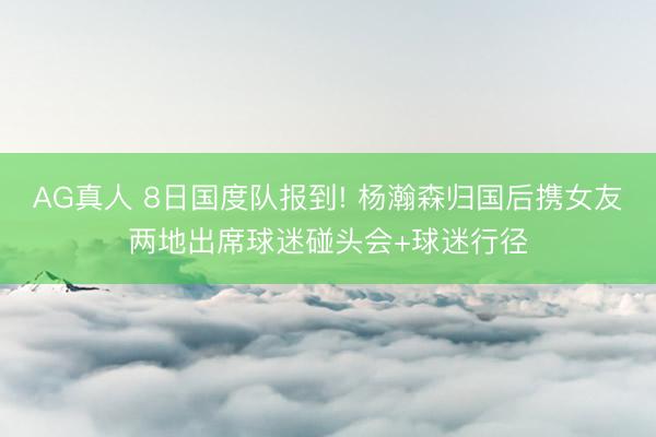 AG真人 8日国度队报到! 杨瀚森归国后携女友两地出席球迷碰头会+球迷行径
