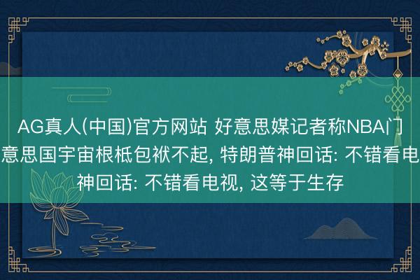 AG真人(中国)官方网站 好意思媒记者称NBA门票太贵， 宽广好意思国宇宙根柢包袱不起， 特朗普神回话: 不错看电视， 这等于生存