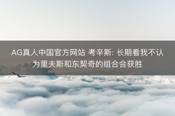 AG真人中国官方网站 考辛斯: 长期看我不认为里夫斯和东契奇的组合会获胜