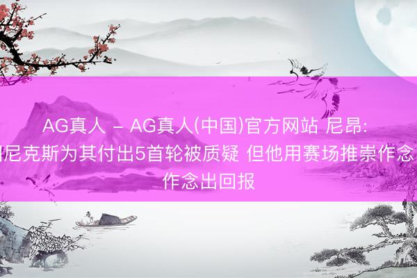 AG真人 - AG真人(中国)官方网站 尼昂: 大桥因尼克斯为其付出5首轮被质疑 但他用赛场推崇作念出回报