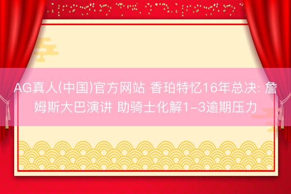 AG真人(中国)官方网站 香珀特忆16年总决: 詹姆斯大巴演讲 助骑士化解1-3逾期压力