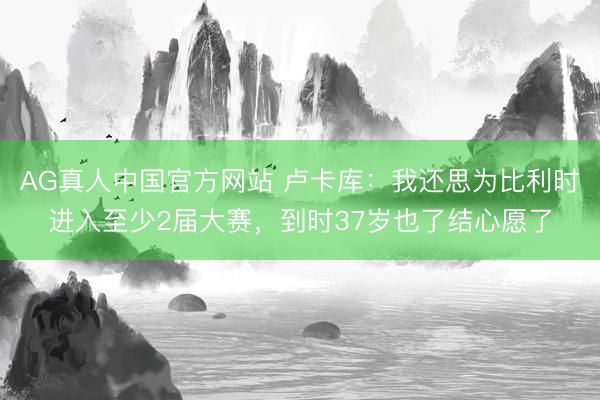 AG真人中国官方网站 卢卡库：我还思为比利时进入至少2届大赛