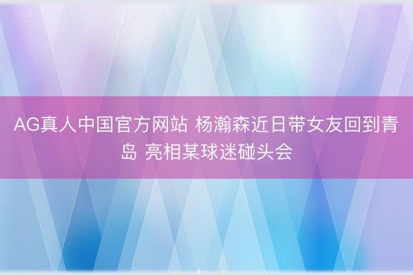 AG真人中国官方网站 杨瀚森近日带女友回到青岛 亮相某球迷碰头会