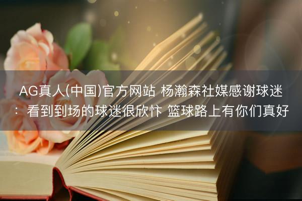 AG真人(中国)官方网站 杨瀚森社媒感谢球迷:看到到场的球迷很欣忭 篮球路上有你们真好