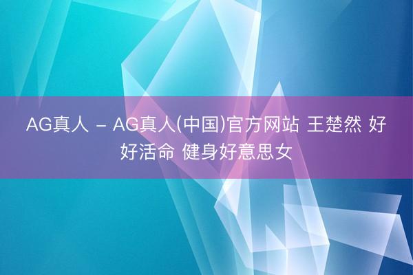 AG真人 - AG真人(中国)官方网站 王楚然 好好活命 健身好意思女