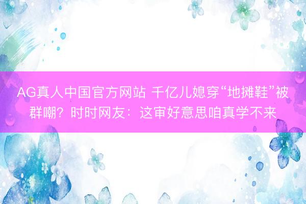 AG真人中国官方网站 千亿儿媳穿“地摊鞋”被群嘲？时时网友：这审好意思咱真学不来