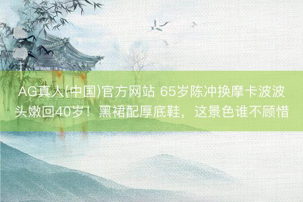 AG真人(中国)官方网站 65岁陈冲换摩卡波波头嫩回40岁!黑裙配厚底鞋,这景色谁不顾惜