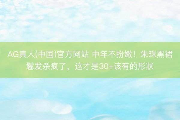 AG真人(中国)官方网站 中年不扮嫩！朱珠黑裙鬈发杀疯了，这才是30+该有的形状