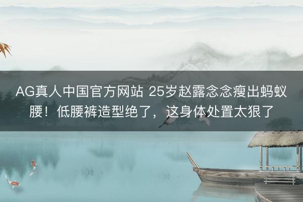 AG真人中国官方网站 25岁赵露念念瘦出蚂蚁腰！低腰裤造型绝了，这身体处置太狠了