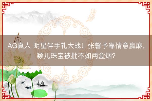 AG真人 明星伴手礼大战!张馨予靠情意赢麻,颖儿珠宝被批不如两盒烟?
