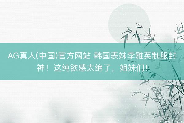 AG真人(中国)官方网站 韩国表妹李雅英制服封神!这纯欲感太绝了,姐妹们!