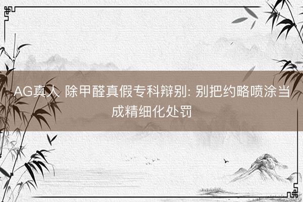 AG真人 除甲醛真假专科辩别: 别把约略喷涂当成精细化处罚