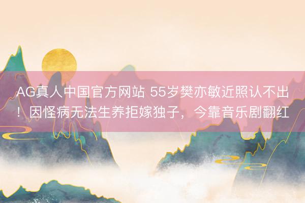 AG真人中国官方网站 55岁樊亦敏近照认不出!因怪病无法生养拒嫁独子,今靠音乐剧翻红
