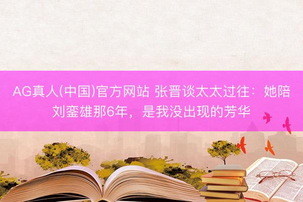 AG真人(中国)官方网站 张晋谈太太过往：她陪刘銮雄那6年，是我没出现的芳华