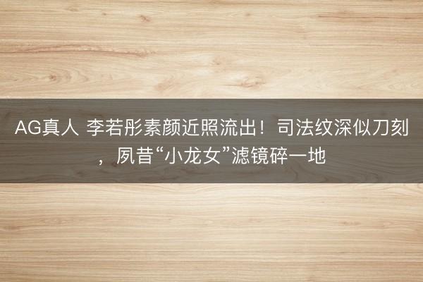 AG真人 李若彤素颜近照流出！司法纹深似刀刻，夙昔“小龙女”滤镜碎一地
