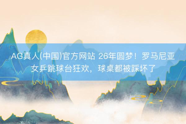 AG真人(中国)官方网站 26年圆梦！罗马尼亚女乒跳球台狂欢，球桌都被踩坏了