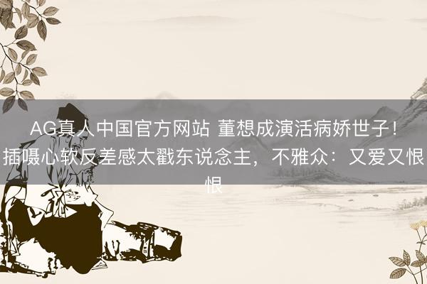 AG真人中国官方网站 董想成演活病娇世子！插嗫心软反差感太戳东说念主，不雅众：又爱又恨
