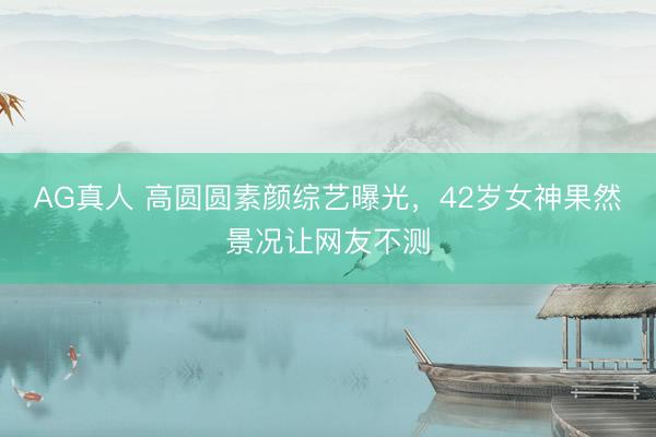 AG真人 高圆圆素颜综艺曝光,42岁女神果然景况让网友不测