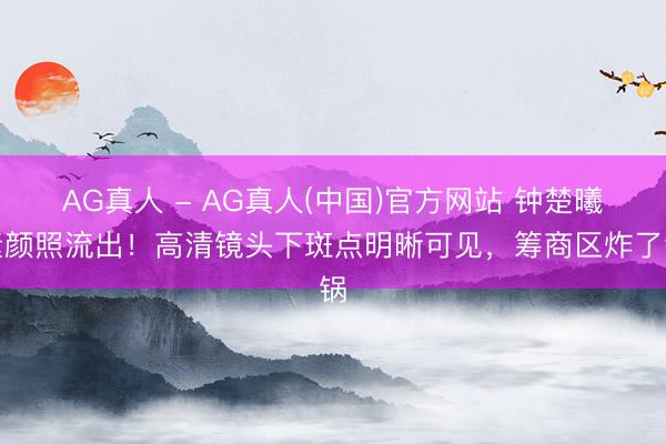 AG真人 - AG真人(中国)官方网站 钟楚曦素颜照流出！高清镜头下斑点明晰可见，筹商区炸了锅