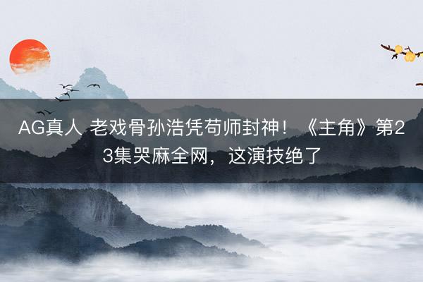 AG真人 老戏骨孙浩凭苟师封神!《主角》第23集哭麻全网,这演技绝了