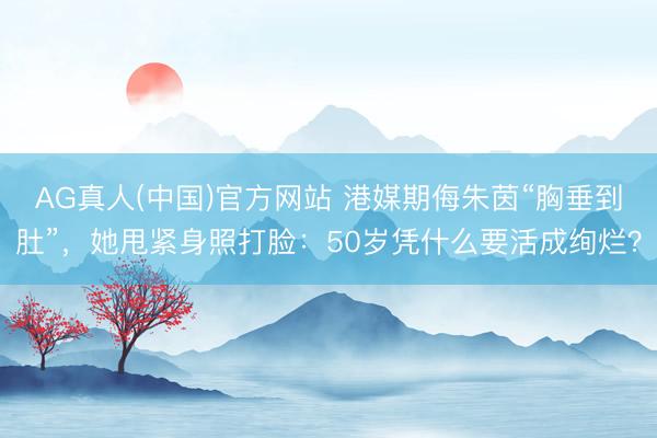 AG真人(中国)官方网站 港媒期侮朱茵“胸垂到肚”，她甩紧身照打脸：50岁凭什么要活成绚烂？