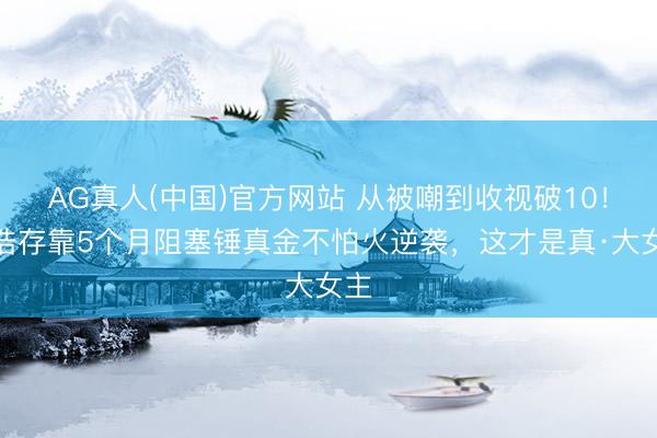AG真人(中国)官方网站 从被嘲到收视破10!刘浩存靠5个月阻塞锤真金不怕火逆袭,这才是真·大女主