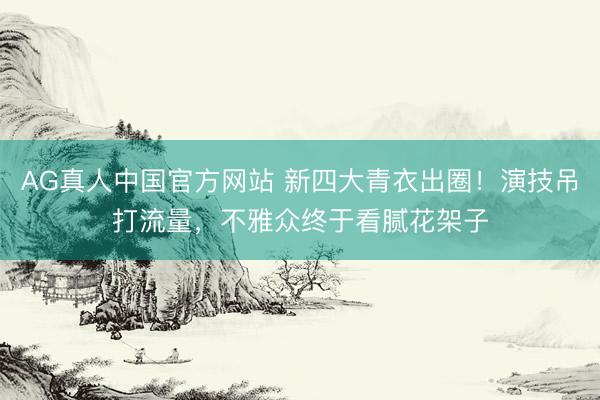 AG真人中国官方网站 新四大青衣出圈！演技吊打流量，不雅众终于看腻花架子
