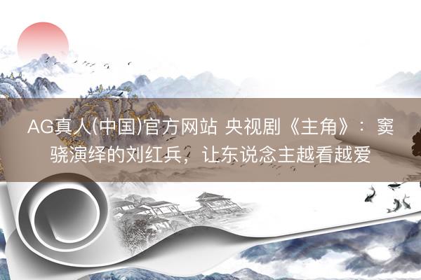 AG真人(中国)官方网站 央视剧《主角》：窦骁演绎的刘红兵，让东说念主越看越爱
