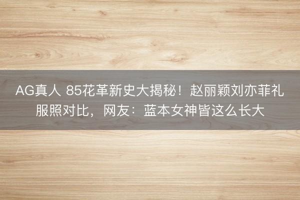 AG真人 85花革新史大揭秘！赵丽颖刘亦菲礼服照对比，网友：蓝本女神皆这么长大