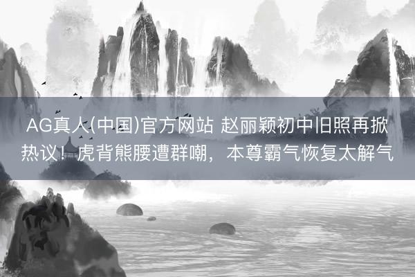 AG真人(中国)官方网站 赵丽颖初中旧照再掀热议！虎背熊腰遭群嘲，本尊霸气恢复太解气