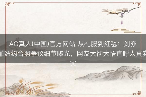 AG真人(中国)官方网站 从礼服到红毯：刘亦菲纽约合照争议细节曝光，网友大彻大悟直呼太真实