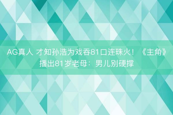 AG真人 才知孙浩为戏吞81口连珠火!《主角》播出81岁老母:男儿别硬撑