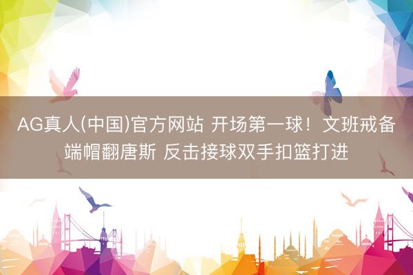 AG真人(中国)官方网站 开场第一球！文班戒备端帽翻唐斯 反击接球双手扣篮打进