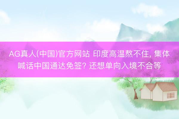 AG真人(中国)官方网站 印度高温熬不住, 集体喊话中国通达免签? 还想单向入境不合等