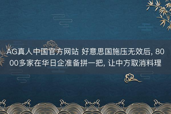 AG真人中国官方网站 好意思国施压无效后， 8000多家在华日企准备拼一把， 让中方取消料理
