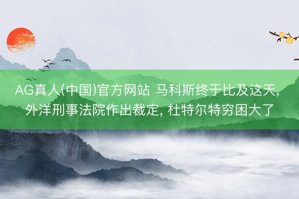 AG真人(中国)官方网站 马科斯终于比及这天， 外洋刑事法院作出裁定， 杜特尔特穷困大了