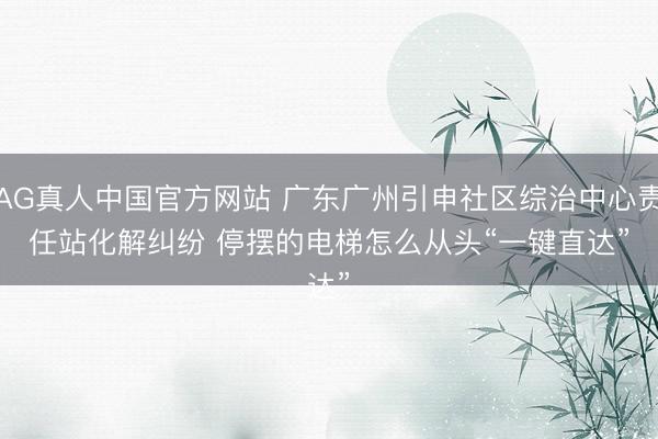 AG真人中国官方网站 广东广州引申社区综治中心责任站化解纠纷 停摆的电梯怎么从头“一键直达”