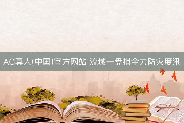 AG真人(中国)官方网站 流域一盘棋全力防灾度汛
