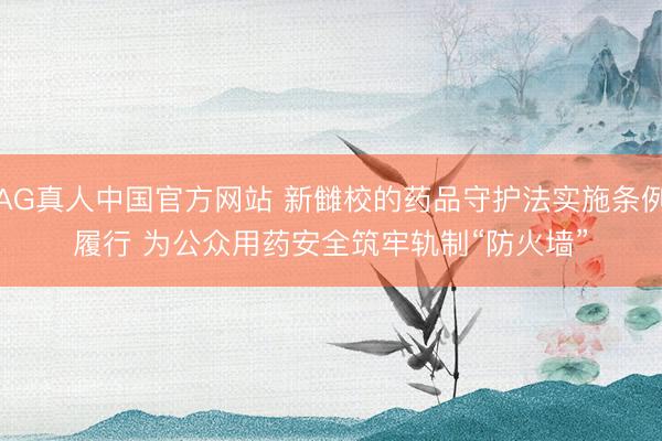 AG真人中国官方网站 新雠校的药品守护法实施条例履行 为公众用药安全筑牢轨制“防火墙”
