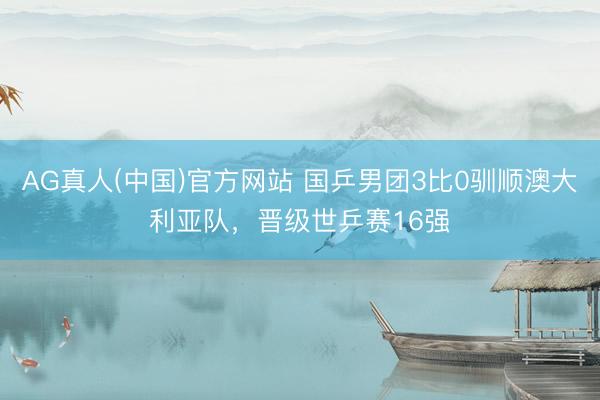 AG真人(中国)官方网站 国乒男团3比0驯顺澳大利亚队，晋级世乒赛16强