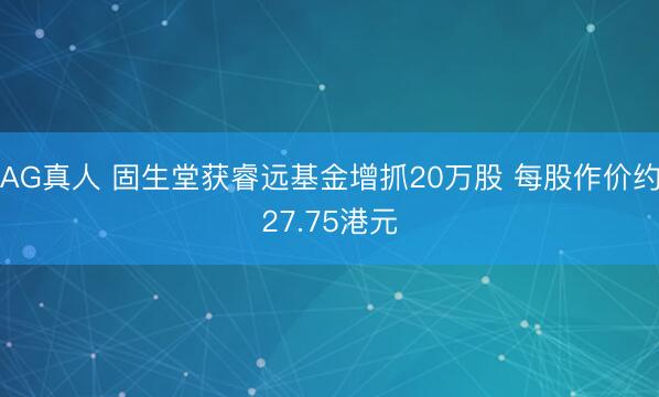 AG真人 固生堂获睿远基金增抓20万股 每股作价约27.75港元