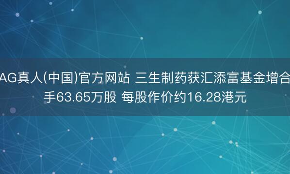 AG真人(中国)官方网站 三生制药获汇添富基金增合手63.65万股 每股作价约16.28港元
