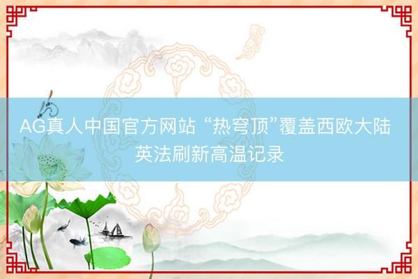 AG真人中国官方网站 “热穹顶”覆盖西欧大陆 英法刷新高温记录