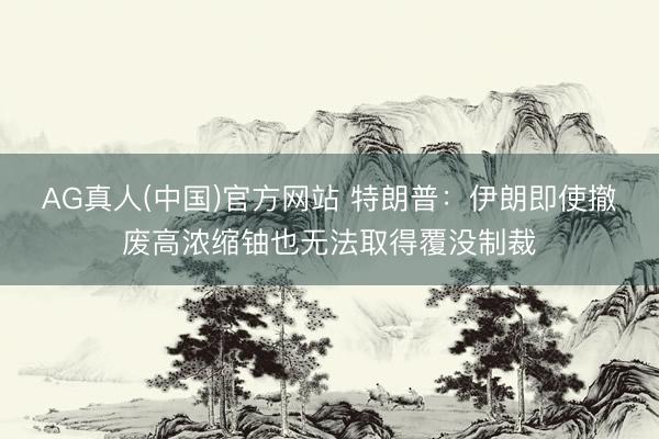 AG真人(中国)官方网站 特朗普:伊朗即使撤废高浓缩铀也无法取得覆没制裁