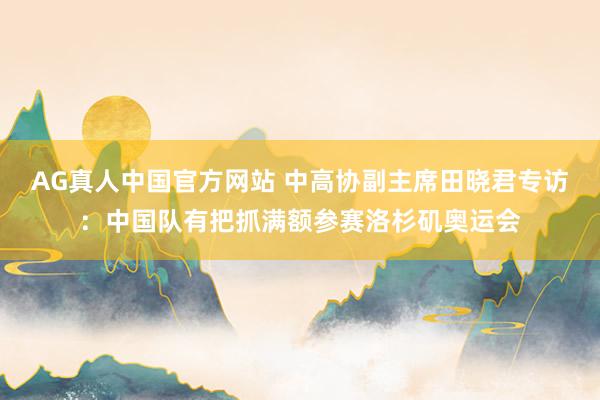 AG真人中国官方网站 中高协副主席田晓君专访:中国队有把抓满额参赛洛杉矶奥运会