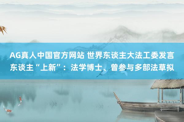 AG真人中国官方网站 世界东谈主大法工委发言东谈主“上新”:法学博士、曾参与多部法草拟