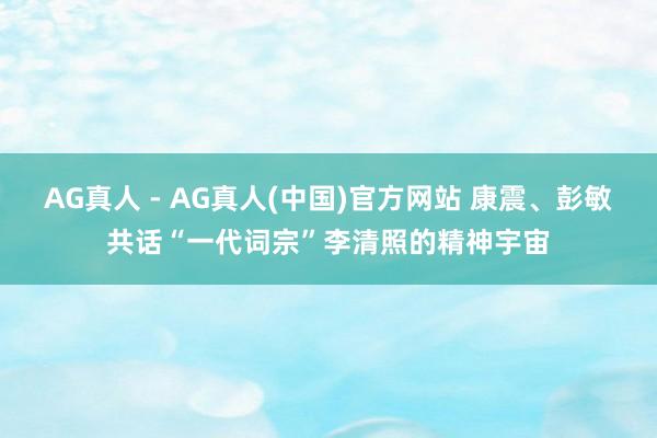 AG真人 - AG真人(中国)官方网站 康震、彭敏共话“一代词宗”李清照的精神宇宙